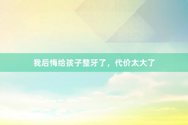 我后悔给孩子整牙了，代价太大了