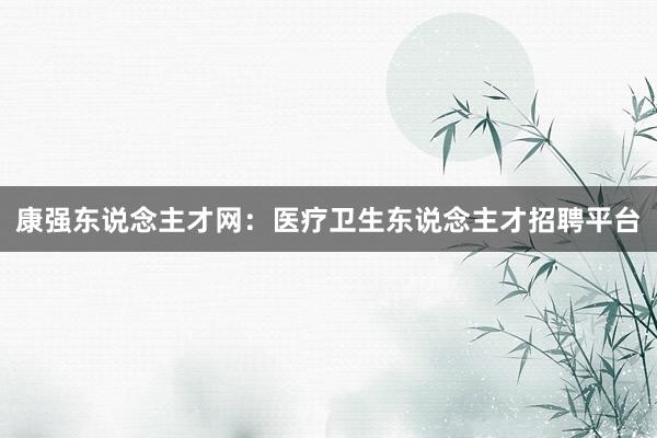 康强东说念主才网：医疗卫生东说念主才招聘平台