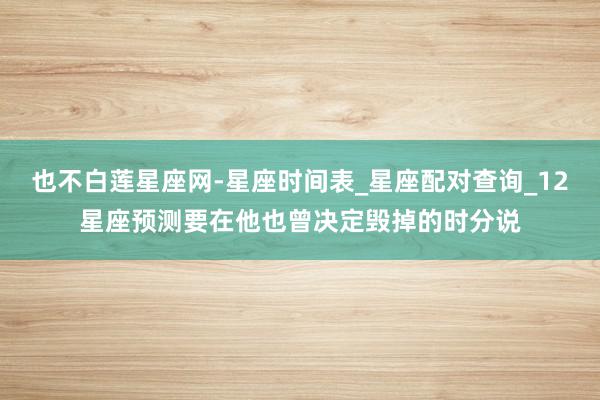 也不白莲星座网-星座时间表_星座配对查询_12星座预测要在他也曾决定毁掉的时分说