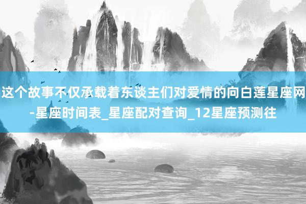 这个故事不仅承载着东谈主们对爱情的向白莲星座网-星座时间表_星座配对查询_12星座预测往